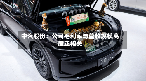 中汽股份：公司毛利率与营收规模高度正相关-第2张图片