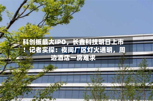 科创板最大IPO，长鑫科技明日上市！记者实探：夜间厂区灯火通明，周边酒店一房难求