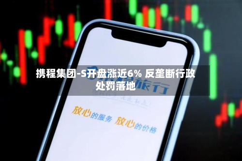 携程集团-S开盘涨近6% 反垄断行政处罚落地-第1张图片