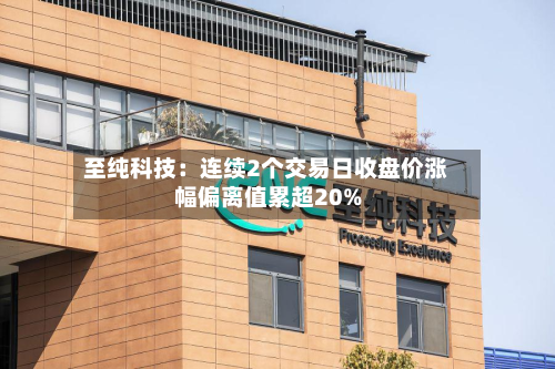 至纯科技:连续2个交易日收盘价涨幅偏离值累超20%-第3张图片