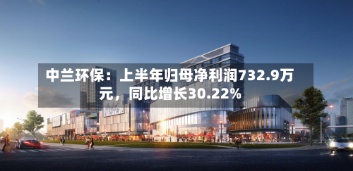 中兰环保：上半年归母净利润732.9万元	，同比增长30.22%-第2张图片