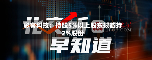 彩客科技：持股5%以上股东拟减持2%股份-第2张图片