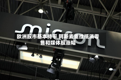 欧洲股市基本持平 阿斯麦重挫抵消零售和媒体股涨幅-第2张图片