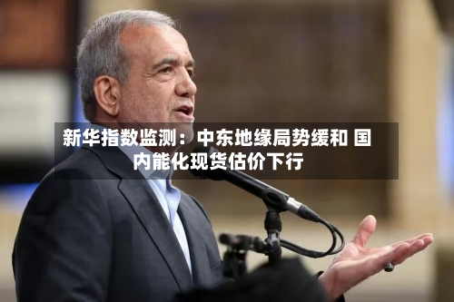 新华指数监测：中东地缘局势缓和 国内能化现货估价下行