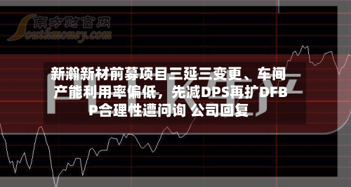新瀚新材前募项目三延三变更、车间产能利用率偏低,先减DPS再扩DFBP合理性遭问询 公司回复