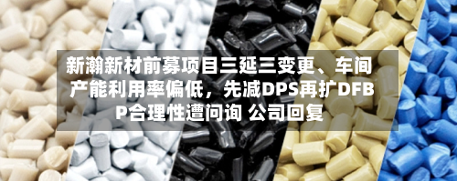 新瀚新材前募项目三延三变更、车间产能利用率偏低，先减DPS再扩DFBP合理性遭问询 公司回复-第2张图片