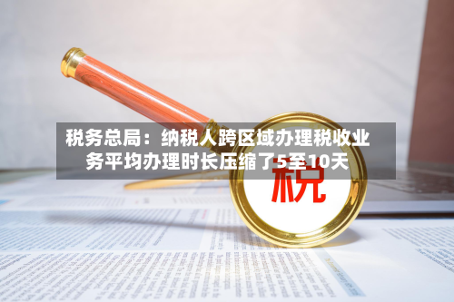 税务总局：纳税人跨区域办理税收业务平均办理时长压缩了5至10天