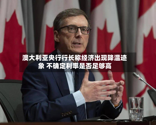 澳大利亚央行行长称经济出现降温迹象 不确定利率是否足够高-第2张图片