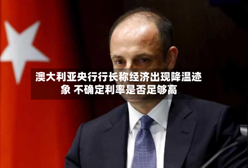 澳大利亚央行行长称经济出现降温迹象 不确定利率是否足够高-第3张图片