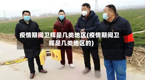 疫情期间卫辉是几类地区(疫情期间卫辉是几类地区的)