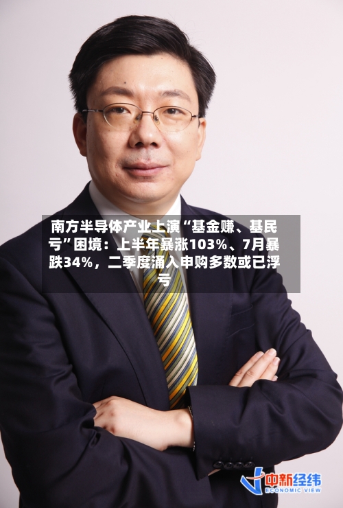 南方半导体产业上演“基金赚、基民亏”困境：上半年暴涨103%、7月暴跌34%，二季度涌入申购多数或已浮亏