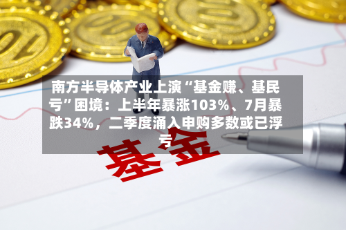 南方半导体产业上演“基金赚、基民亏”困境：上半年暴涨103%、7月暴跌34%，二季度涌入申购多数或已浮亏-第2张图片