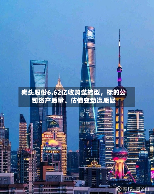 狮头股份6.62亿收购谋转型,标的公司资产质量、估值变动遭质疑
