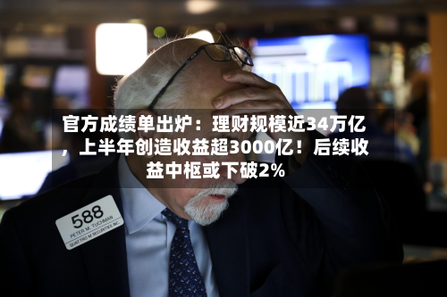 官方成绩单出炉：理财规模近34万亿，上半年创造收益超3000亿！后续收益中枢或下破2%