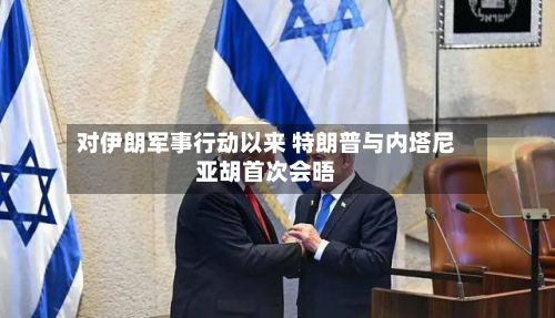 对伊朗军事行动以来 特朗普与内塔尼亚胡首次会晤
