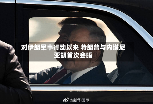 对伊朗军事行动以来 特朗普与内塔尼亚胡首次会晤-第2张图片