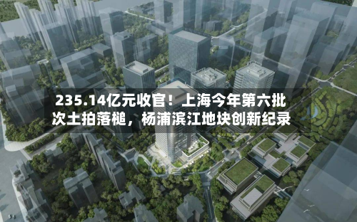 235.14亿元收官！上海今年第六批次土拍落槌	，杨浦滨江地块创新纪录-第3张图片
