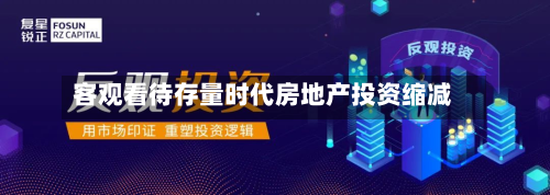 客观看待存量时代房地产投资缩减