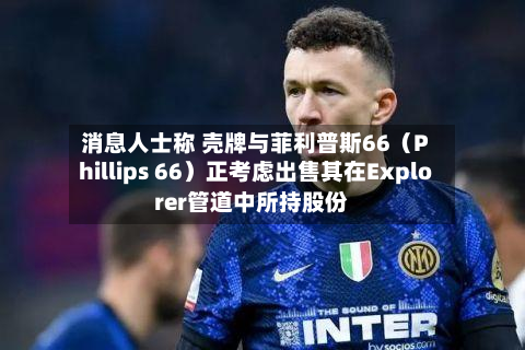 消息人士称 壳牌与菲利普斯66（Phillips 66）正考虑出售其在Explorer管道中所持股份