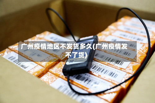 广州疫情地区不发货多久(广州疫情发不了货)