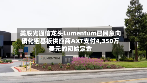 美股光通信龙头Lumentum已同意向磷化铟基板供应商AXT支付4,350万美元的初始定金
