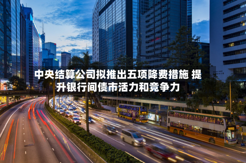 中央结算公司拟推出五项降费措施 提升银行间债市活力和竞争力-第3张图片