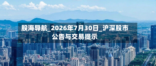 股海导航_2026年7月30日_沪深股市公告与交易提示-第2张图片