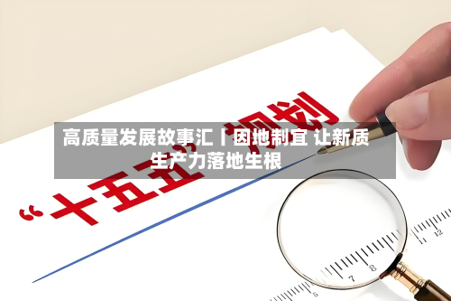 高质量发展故事汇丨因地制宜 让新质生产力落地生根