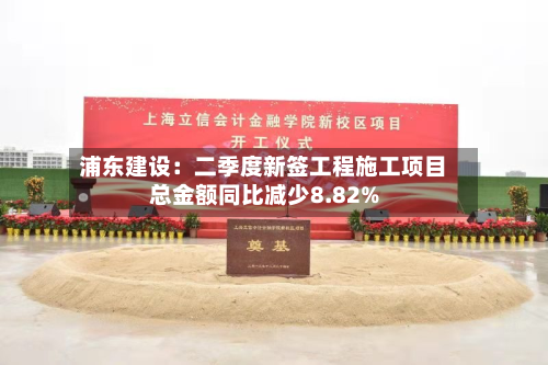 浦东建设：二季度新签工程施工项目总金额同比减少8.82%-第2张图片