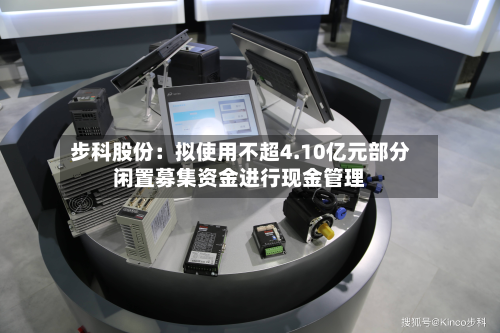 步科股份：拟使用不超4.10亿元部分闲置募集资金进行现金管理-第2张图片