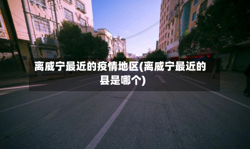 离威宁最近的疫情地区(离威宁最近的县是哪个)-第2张图片