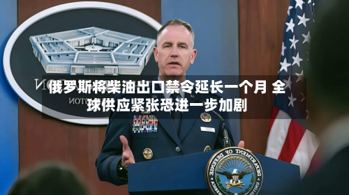 俄罗斯将柴油出口禁令延长一个月 全球供应紧张恐进一步加剧