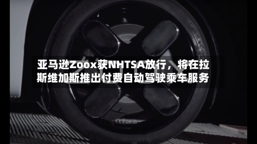 亚马逊Zoox获NHTSA放行，将在拉斯维加斯推出付费自动驾驶乘车服务