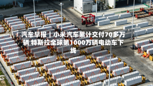 汽车早报｜小米汽车累计交付70多万辆 特斯拉全球第1000万辆电动车下线