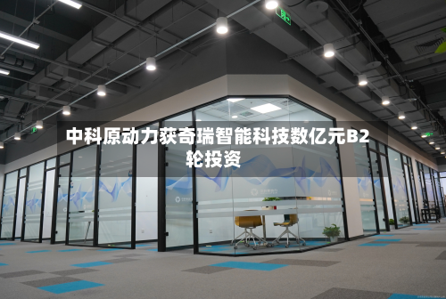 中科原动力获奇瑞智能科技数亿元B2轮投资