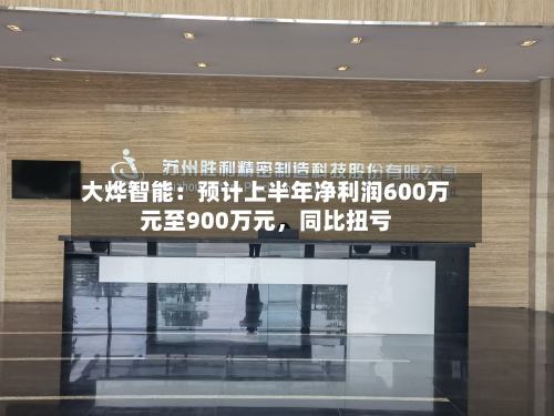 大烨智能：预计上半年净利润600万元至900万元，同比扭亏-第3张图片