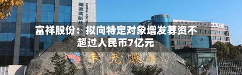 富祥股份：拟向特定对象增发募资不超过人民币7亿元