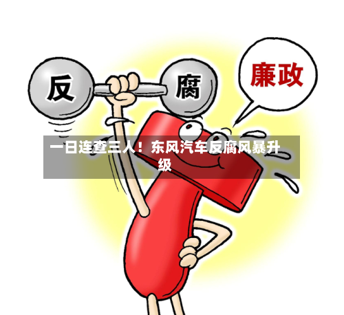 一日连查三人！东风汽车反腐风暴升级