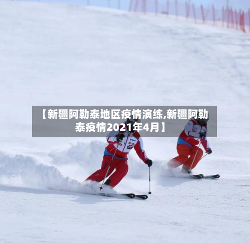 【新疆阿勒泰地区疫情演练,新疆阿勒泰疫情2021年4月】-第2张图片