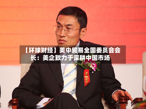 【环球财经】美中贸易全国委员会会长：美企致力于深耕中国市场-第2张图片