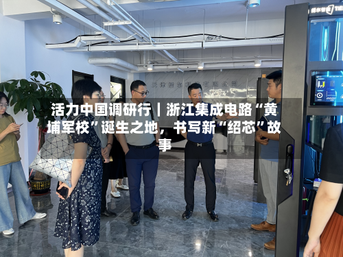 活力中国调研行｜浙江集成电路“黄埔军校”诞生之地，书写新“绍芯”故事-第3张图片