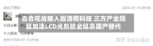 百合花战略入股清荷科技 三方产业同盟加速LCD光刻胶全链条国产替代