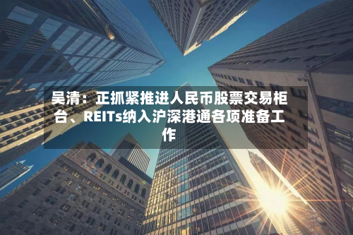 吴清：正抓紧推进人民币股票交易柜台、REITs纳入沪深港通各项准备工作-第2张图片