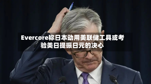 Evercore称日本动用美联储工具或考验美日提振日元的决心