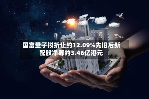 国富量子拟折让约12.09%先旧后新配股净筹约3.46亿港元-第3张图片