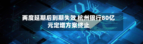两度延期后到期失效 杭州银行80亿元定增方案终止-第2张图片