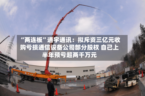 “两连板	”通宇通讯：拟斥资三亿元收购亏损通信设备公司部分股权 自己上半年预亏超两千万元-第2张图片