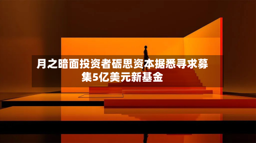 月之暗面投资者砺思资本据悉寻求募集5亿美元新基金
