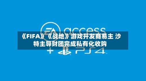 《FIFA》《战地》游戏开发商易主 沙特主导财团完成私有化收购-第2张图片