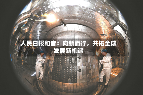 人民日报和音：向新而行，共拓全球发展新机遇-第1张图片